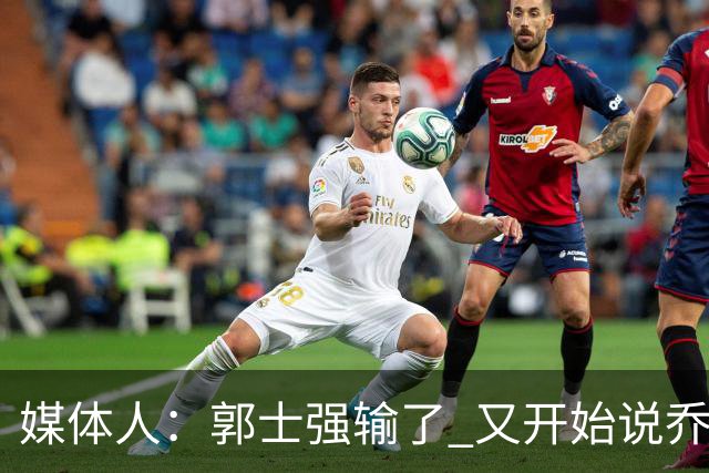媒体人：郭士强输了 又开始说乔尔杰维奇行了？那有点可笑了